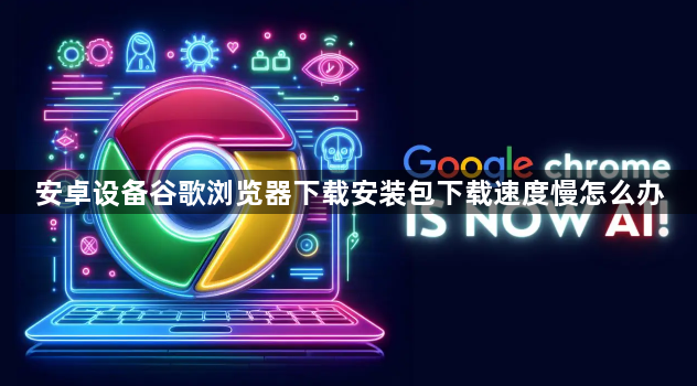安卓设备谷歌浏览器下载安装包下载速度慢怎么办1