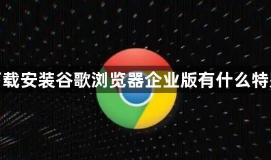 如何下载安装谷歌浏览器企业版有什么特别之处1