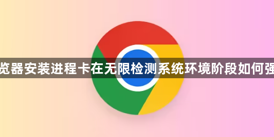 谷歌浏览器安装进程卡在无限检测系统环境阶段如何强行跳过1