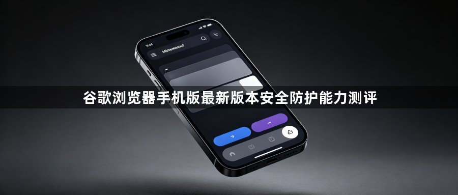 谷歌浏览器手机版最新版本安全防护能力测评1