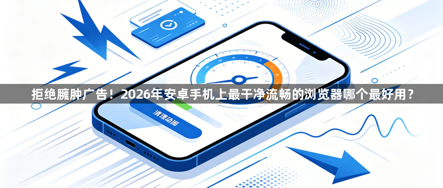 拒绝臃肿广告！2026年安卓手机上最干净流畅的浏览器哪个最好用？1